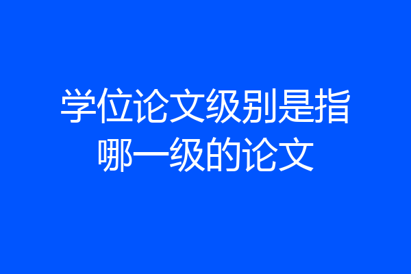 学位论文级别是指哪一级的论文