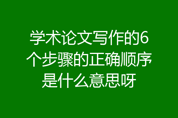 学术论文写作的6个步骤的正确顺序是什么意思呀