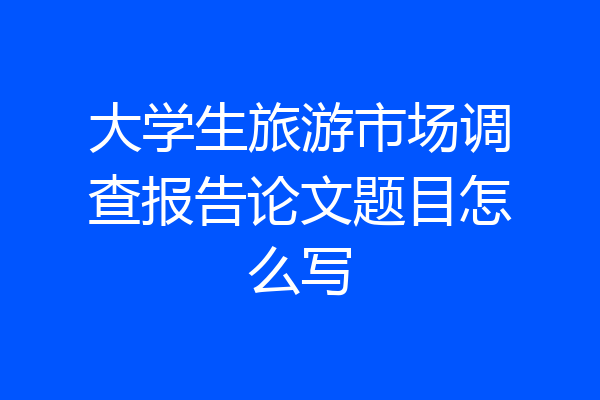 大学生旅游市场调查报告论文题目怎么写