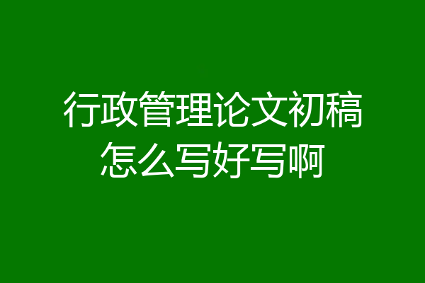 行政管理论文初稿怎么写好写啊
