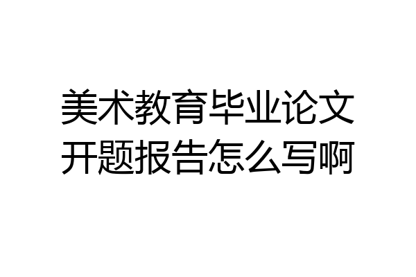美术教育毕业论文开题报告怎么写啊