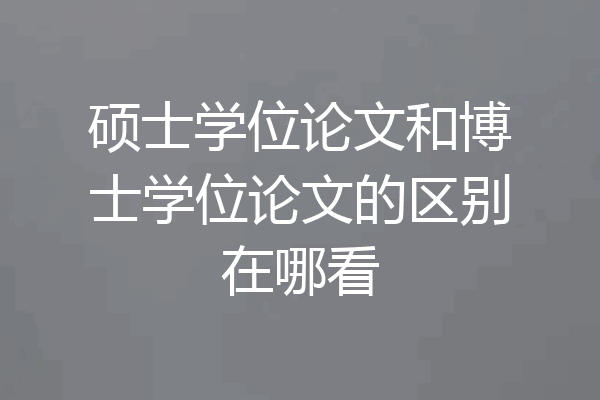 硕士学位论文和博士学位论文的区别在哪看