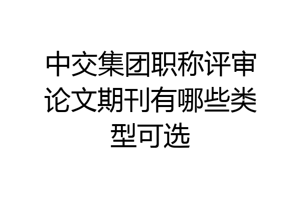 中交集团职称评审论文期刊有哪些类型可选