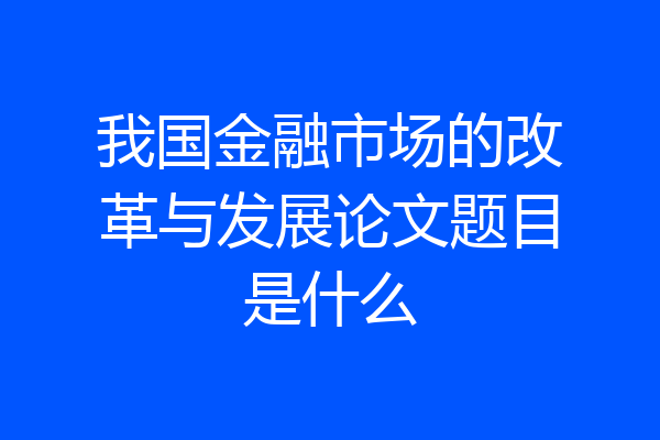 我国金融市场的改革与发展论文题目是什么