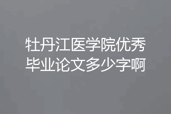 牡丹江医学院优秀毕业论文多少字啊