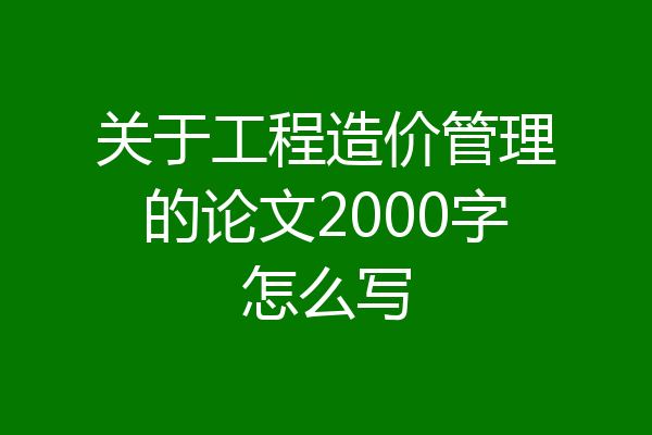 关于工程造价管理的论文2000字怎么写