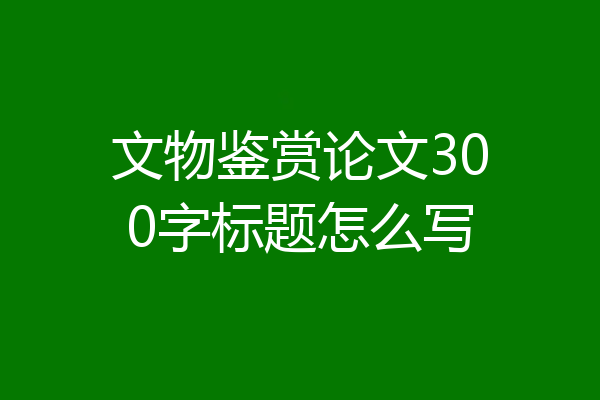 文物鉴赏论文300字标题怎么写