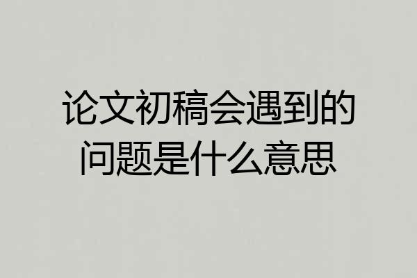 论文初稿会遇到的问题是什么意思