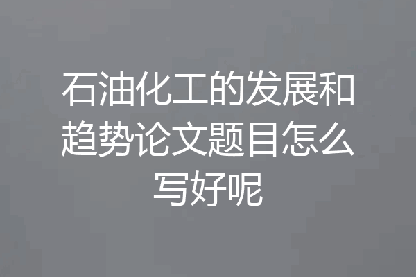 石油化工的发展和趋势论文题目怎么写好呢