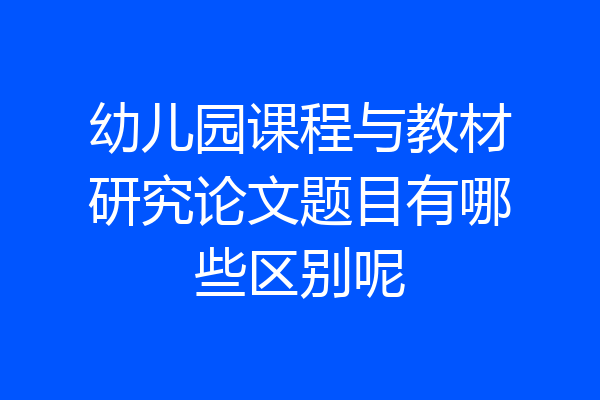 幼儿园课程与教材研究论文题目有哪些区别呢