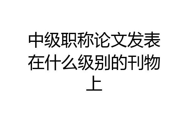 中级职称论文发表在什么级别的刊物上