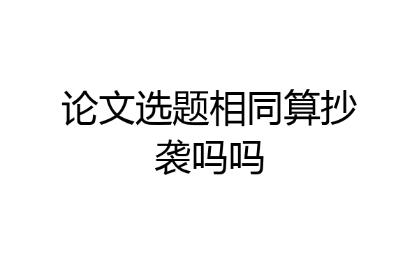 论文选题相同算抄袭吗吗
