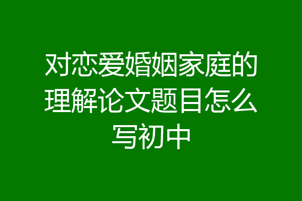 对恋爱婚姻家庭的理解论文题目怎么写初中