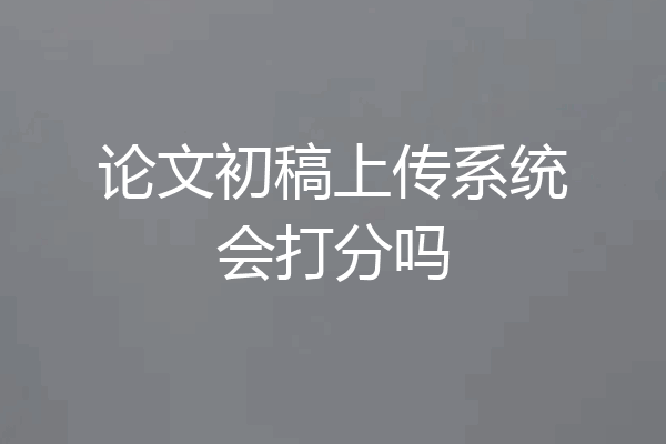 论文初稿上传系统会打分吗