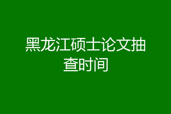 黑龙江硕士论文抽查时间