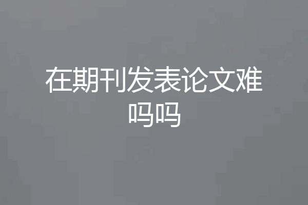 在期刊发表论文难吗吗
