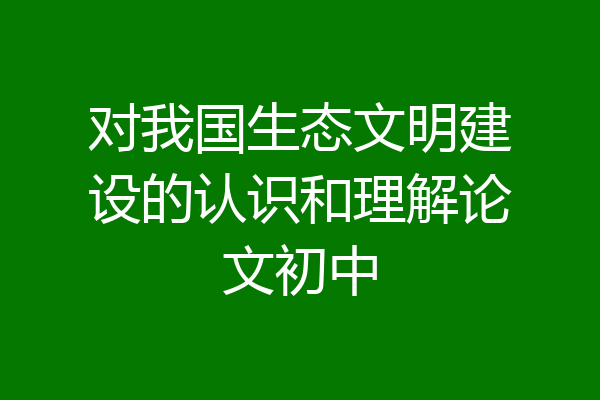 对我国生态文明建设的认识和理解论文初中