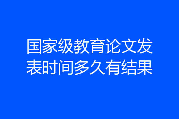 国家级教育论文发表时间多久有结果