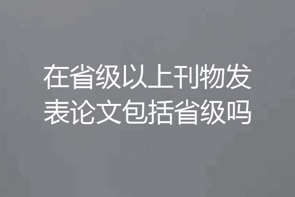 在省级以上刊物发表论文包括省级吗