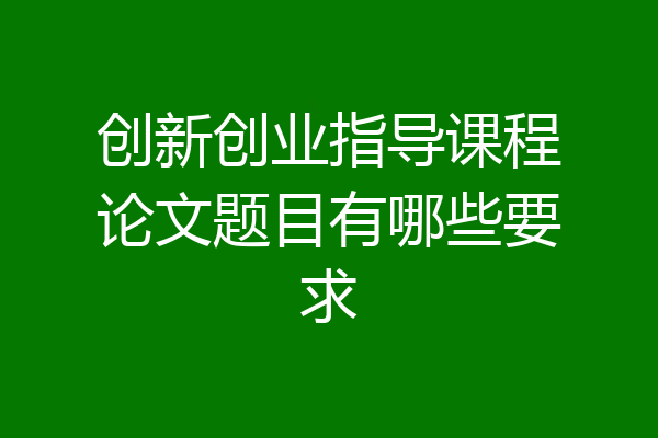 创新创业指导课程论文题目有哪些要求