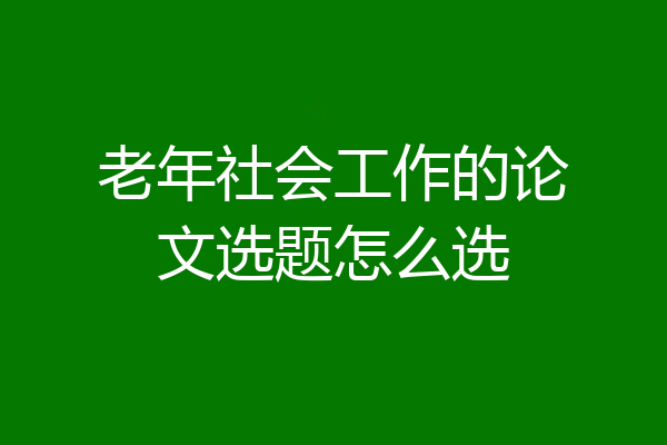 老年社会工作的论文选题怎么选