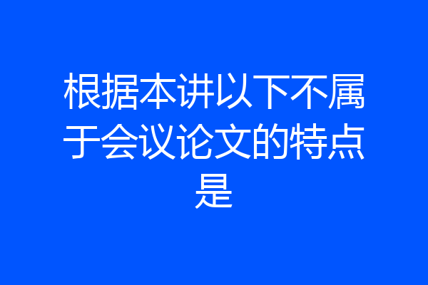 根据本讲以下不属于会议论文的特点是