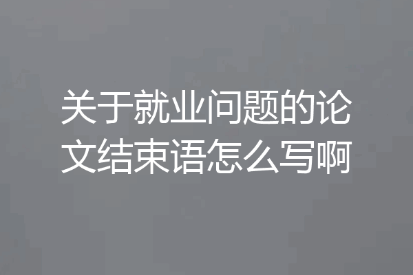 关于就业问题的论文结束语怎么写啊