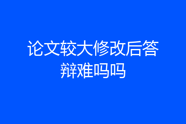 论文较大修改后答辩难吗吗