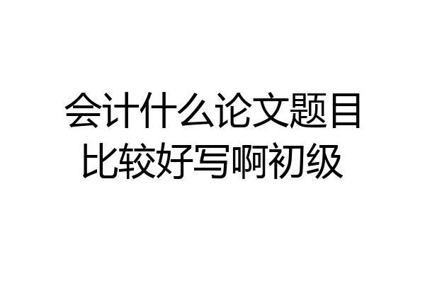 会计什么论文题目比较好写啊初级