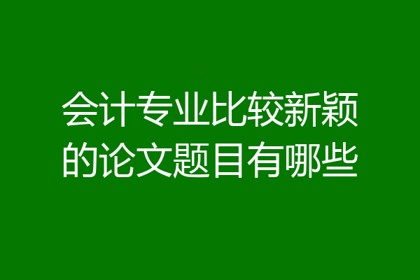 会计专业比较新颖的论文题目有哪些