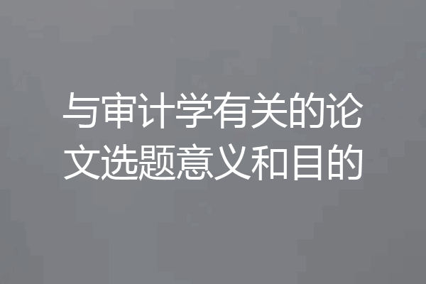 与审计学有关的论文选题意义和目的