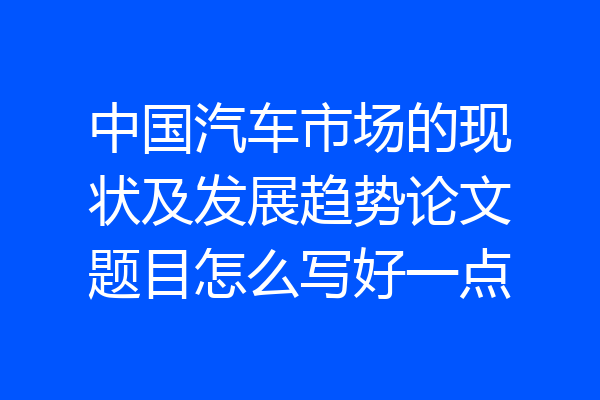 中国汽车市场的现状及发展趋势论文题目怎么写好一点