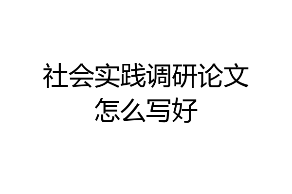 社会实践调研论文怎么写好