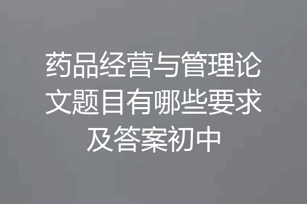 药品经营与管理论文题目有哪些要求及答案初中