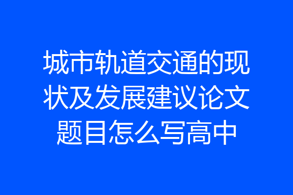 城市轨道交通的现状及发展建议论文题目怎么写高中