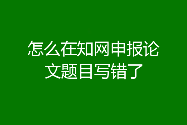 怎么在知网申报论文题目写错了