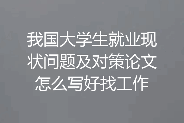 我国大学生就业现状问题及对策论文怎么写好找工作