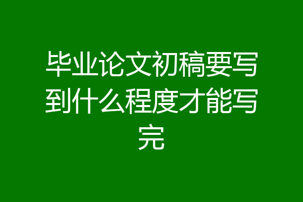 毕业论文初稿要写到什么程度才能写完