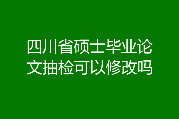 四川省硕士毕业论文抽检可以修改吗