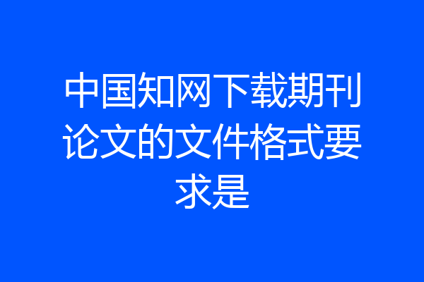中国知网下载期刊论文的文件格式要求是