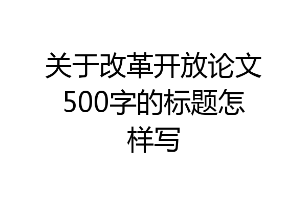 关于改革开放论文500字的标题怎样写