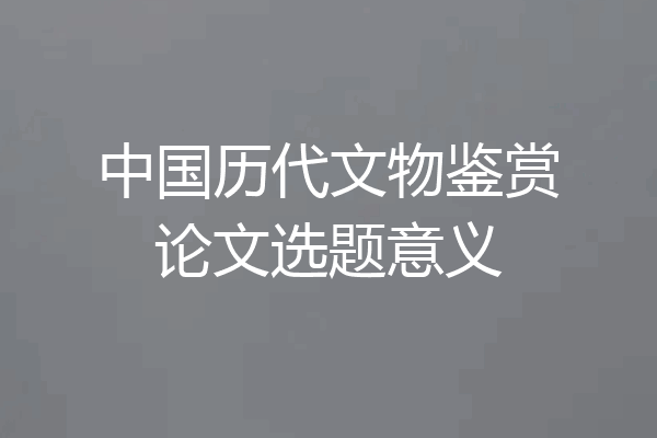 中国历代文物鉴赏论文选题意义