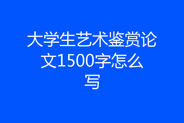 大学生艺术鉴赏论文1500字怎么写