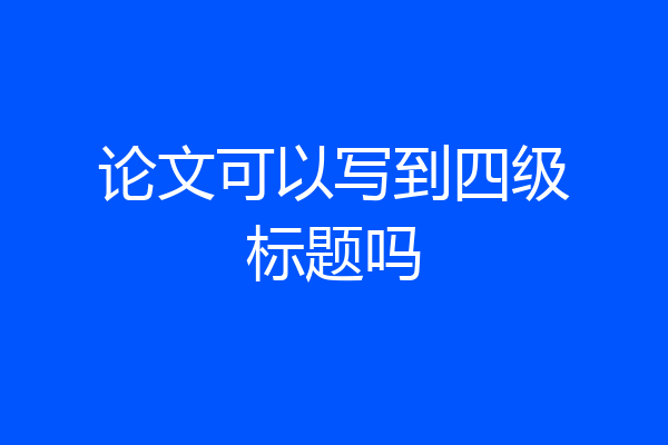 论文可以写到四级标题吗