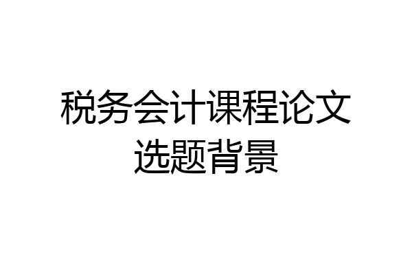 税务会计课程论文选题背景