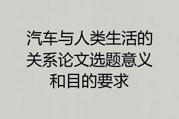 汽车与人类生活的关系论文选题意义和目的要求