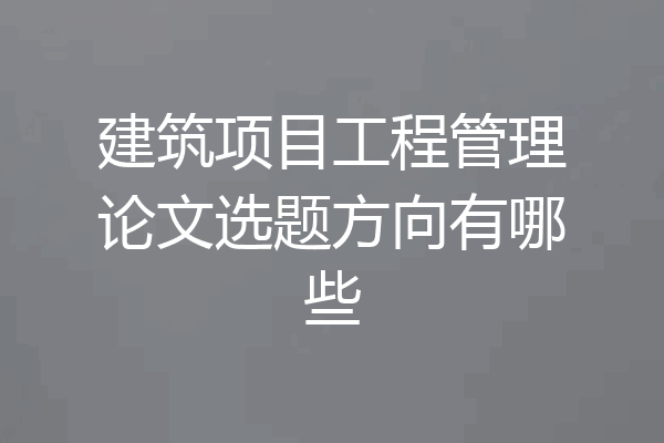 建筑项目工程管理论文选题方向有哪些
