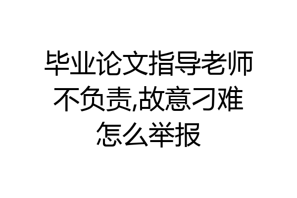 毕业论文指导老师不负责,故意刁难怎么举报
