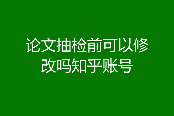 论文抽检前可以修改吗知乎账号
