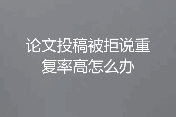 论文投稿被拒说重复率高怎么办